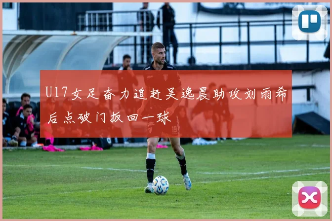 U17女足奋力追赶吴逸晨助攻刘雨希后点破门扳回一球