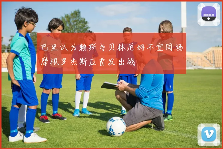 巴里认为赖斯与贝林厄姆不宜同场摩根罗杰斯应首发出战