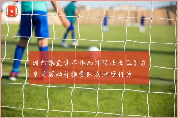 姆巴佩直言不讳批评阿韦洛亚引发皇马震动并指责队友泄密行为