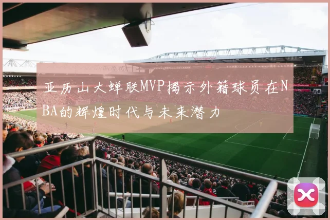 亚历山大蝉联MVP揭示外籍球员在NBA的辉煌时代与未来潜力