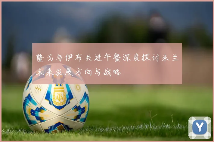 隆戈与伊布共进午餐深度探讨米兰未来发展方向与战略